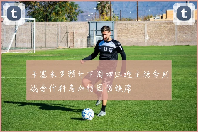 卡塞米罗预计下周回归迎主场告别战舍什科乌加特因伤缺席