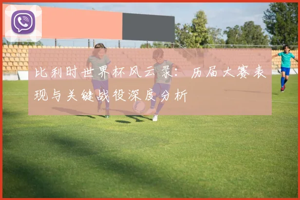 比利时世界杯风云录：历届大赛表现与关键战役深度分析