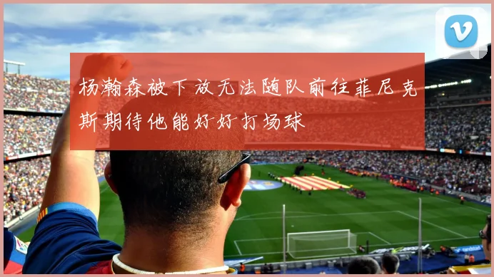 杨瀚森被下放无法随队前往菲尼克斯期待他能好好打场球