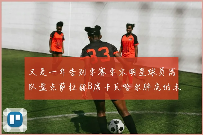又是一年告别季赛季末明星球员离队盘点萨拉赫B席卡瓦哈尔胖虎的未来去向