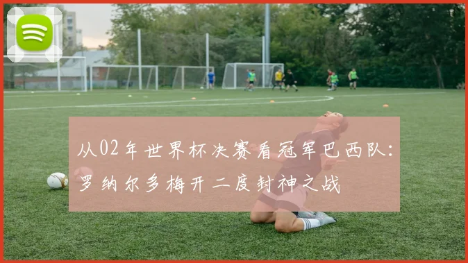 从02年世界杯决赛看冠军巴西队：罗纳尔多梅开二度封神之战