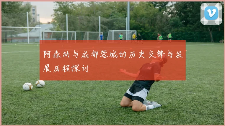 阿森纳与成都蓉城的历史交锋与发展历程探讨