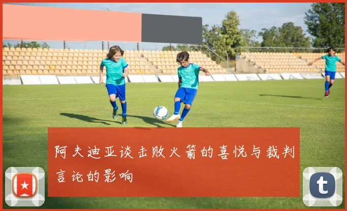 阿夫迪亚谈击败火箭的喜悦与裁判言论的影响